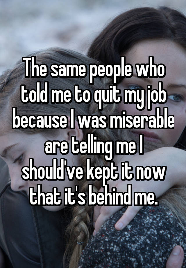 The same people who told me to quit my job because I was miserable are telling me I should've kept it now that it's behind me.