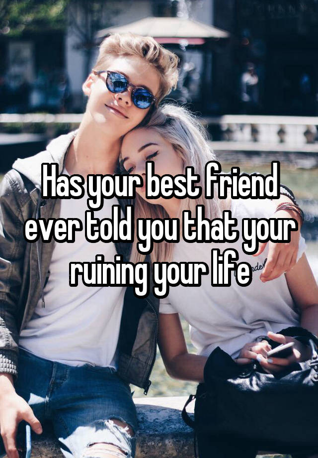 Has your best friend ever told you that your ruining your life