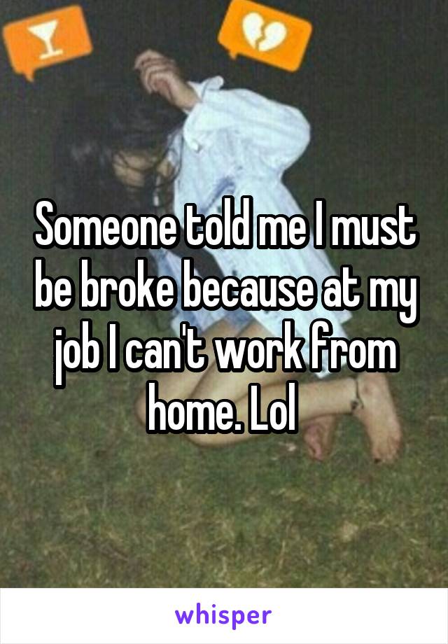 Someone told me I must be broke because at my job I can't work from home. Lol 