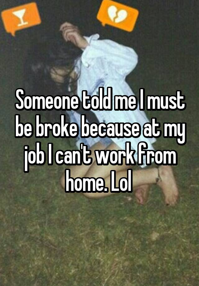 Someone told me I must be broke because at my job I can't work from home. Lol 