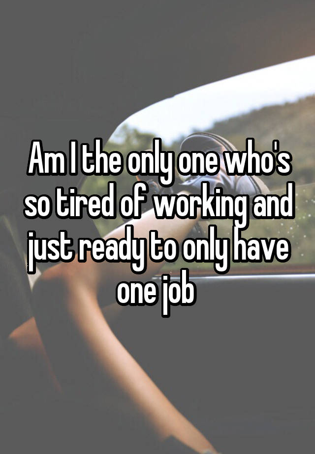 Am I the only one who's so tired of working and just ready to only have one job 