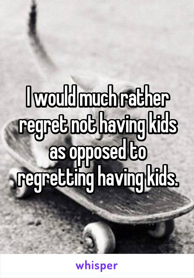 I would much rather regret not having kids as opposed to regretting having kids.