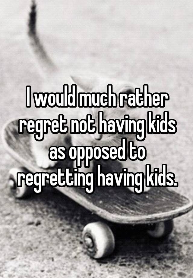 I would much rather regret not having kids as opposed to regretting having kids.