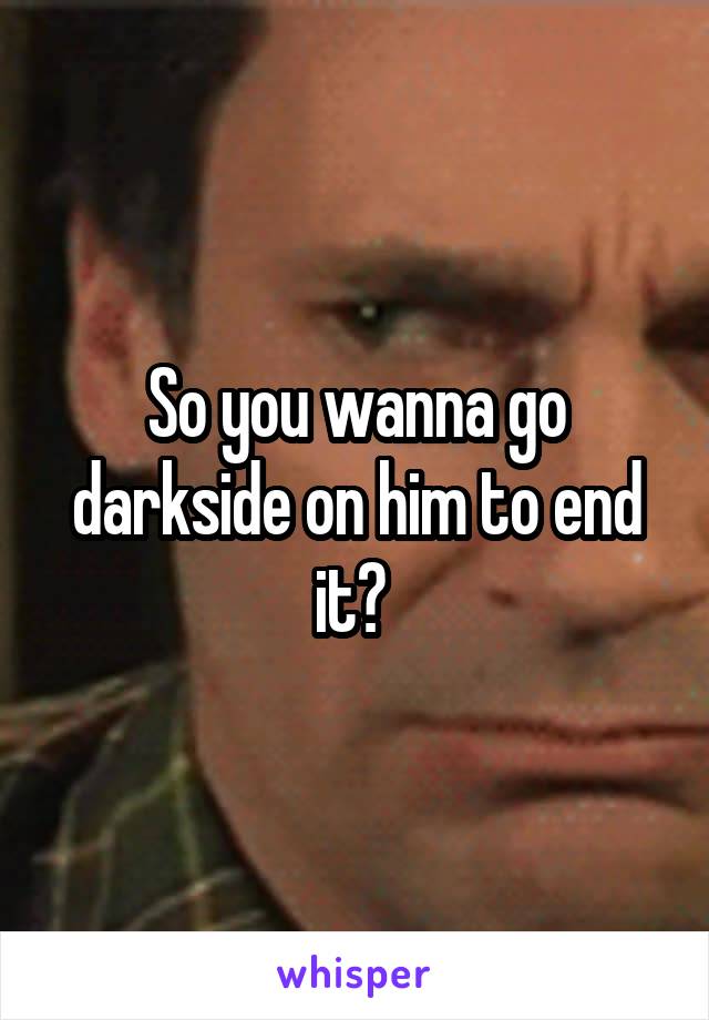 So you wanna go darkside on him to end it? 