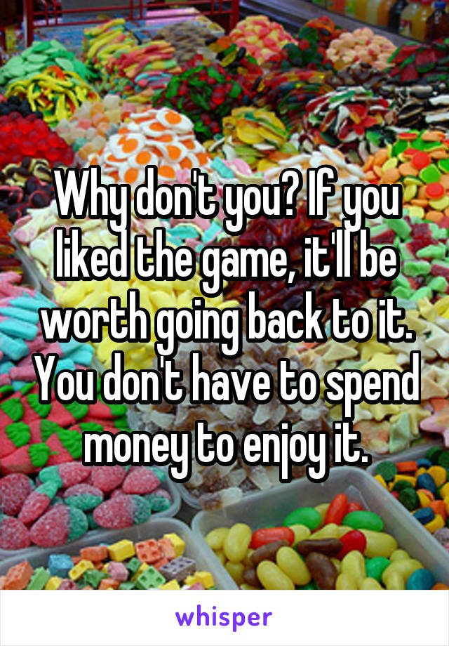 Why don't you? If you liked the game, it'll be worth going back to it. You don't have to spend money to enjoy it.