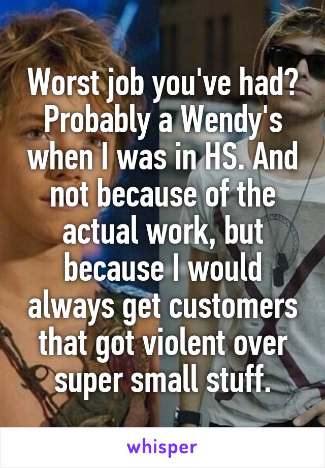 Worst job you've had?
Probably a Wendy's when I was in HS. And not because of the actual work, but because I would always get customers that got violent over super small stuff.