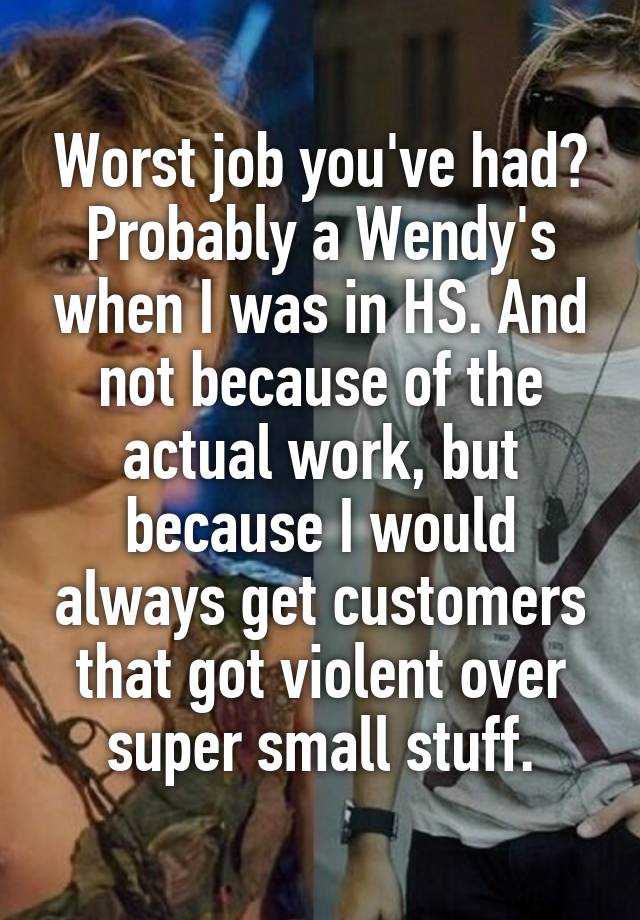 Worst job you've had?
Probably a Wendy's when I was in HS. And not because of the actual work, but because I would always get customers that got violent over super small stuff.