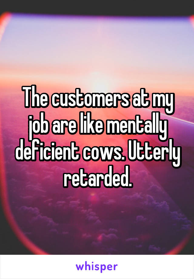 The customers at my job are like mentally deficient cows. Utterly retarded.