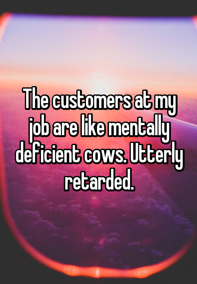 The customers at my job are like mentally deficient cows. Utterly retarded.