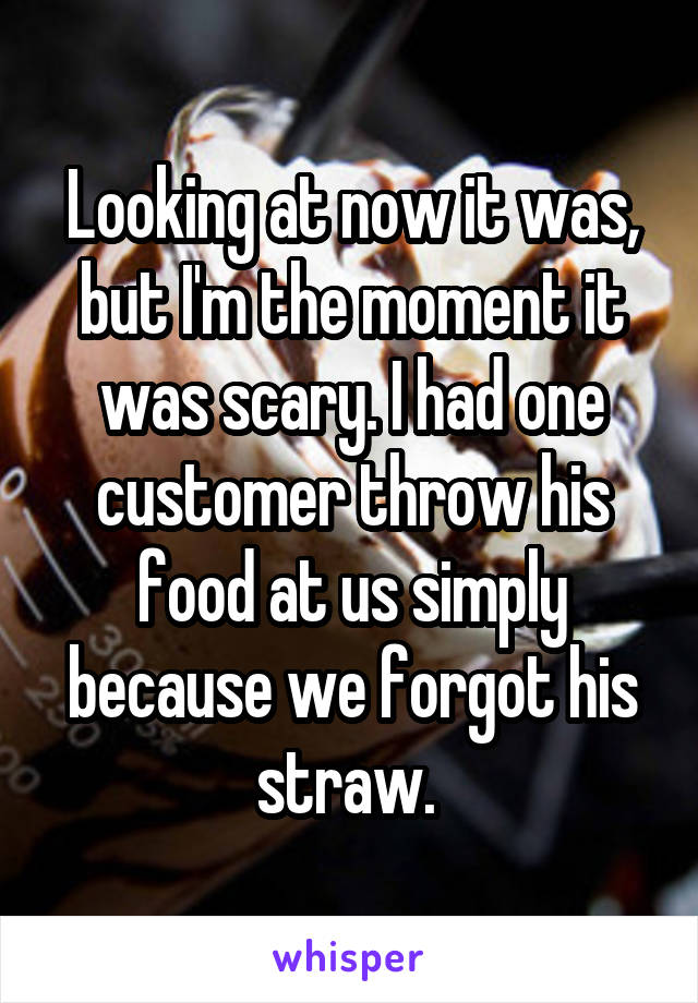 Looking at now it was, but I'm the moment it was scary. I had one customer throw his food at us simply because we forgot his straw. 