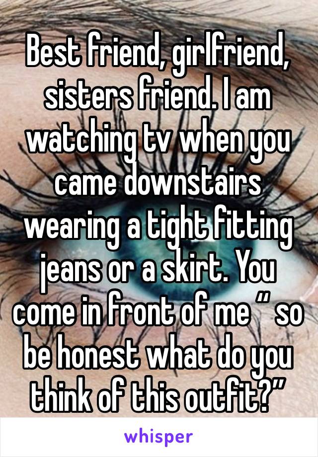 Best friend, girlfriend, sisters friend. I am watching tv when you came downstairs wearing a tight fitting jeans or a skirt. You come in front of me “ so be honest what do you think of this outfit?”