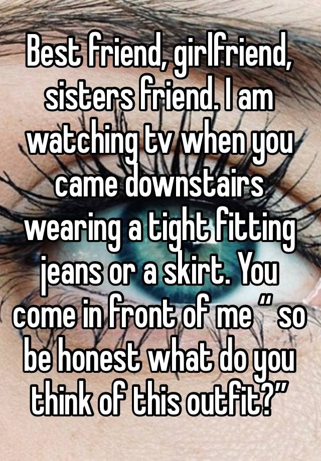 Best friend, girlfriend, sisters friend. I am watching tv when you came downstairs wearing a tight fitting jeans or a skirt. You come in front of me “ so be honest what do you think of this outfit?”