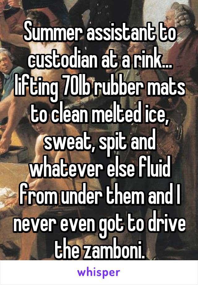 Summer assistant to custodian at a rink... lifting 70lb rubber mats to clean melted ice, sweat, spit and whatever else fluid from under them and I never even got to drive the zamboni.