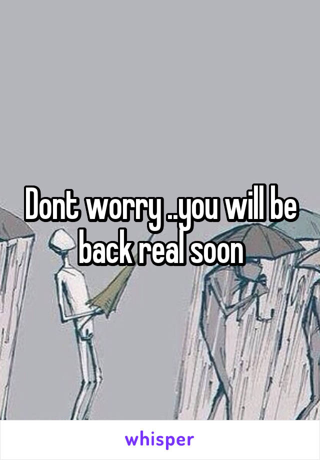 Dont worry ..you will be back real soon