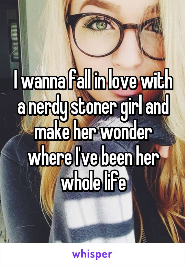 I wanna fall in love with a nerdy stoner girl and make her wonder where I've been her whole life