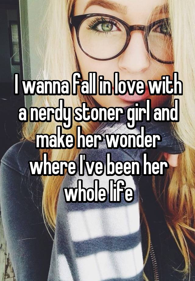 I wanna fall in love with a nerdy stoner girl and make her wonder where I've been her whole life