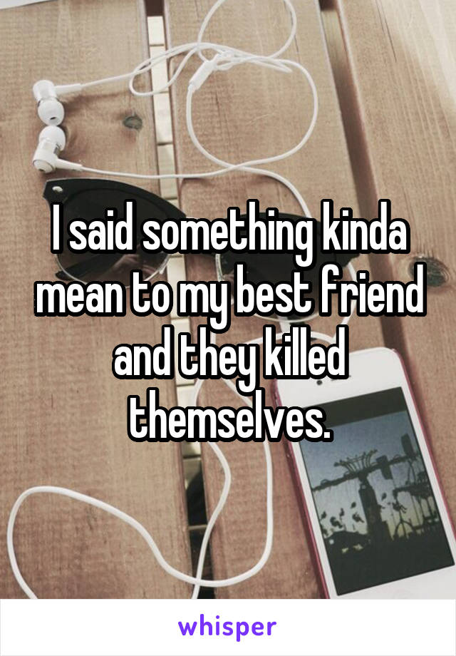 I said something kinda mean to my best friend and they killed themselves.