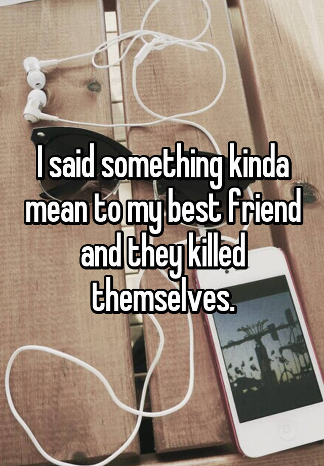 I said something kinda mean to my best friend and they killed themselves.