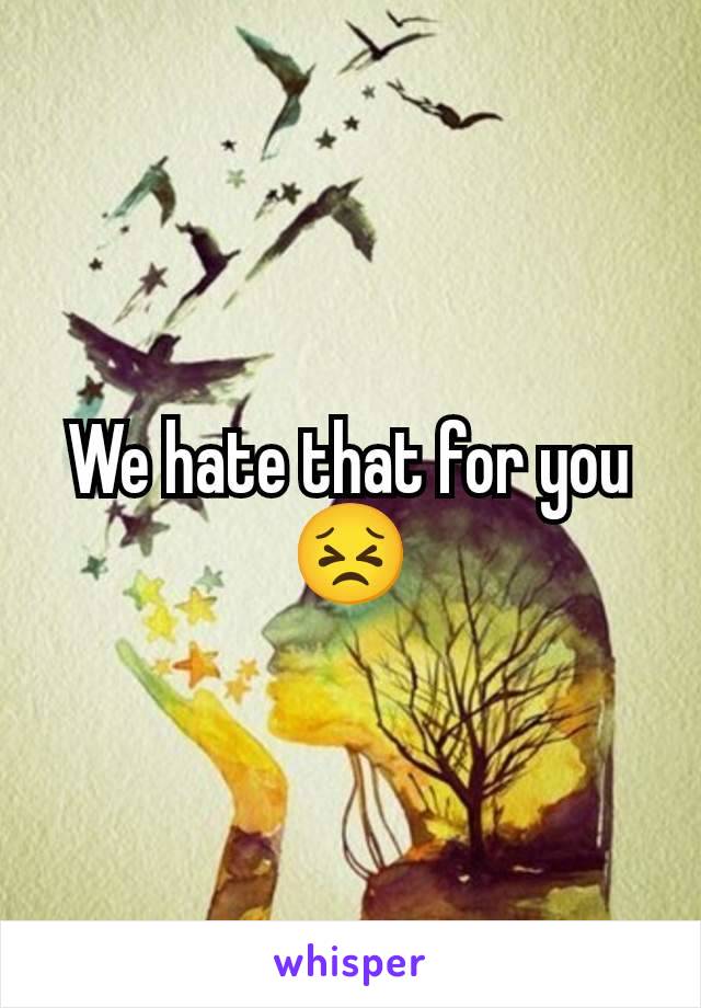 We hate that for you 😣