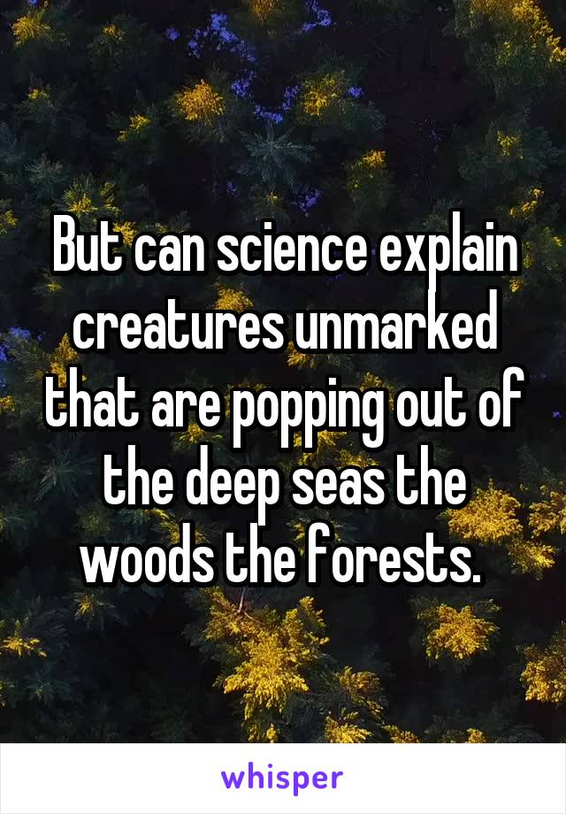 But can science explain creatures unmarked that are popping out of the deep seas the woods the forests. 