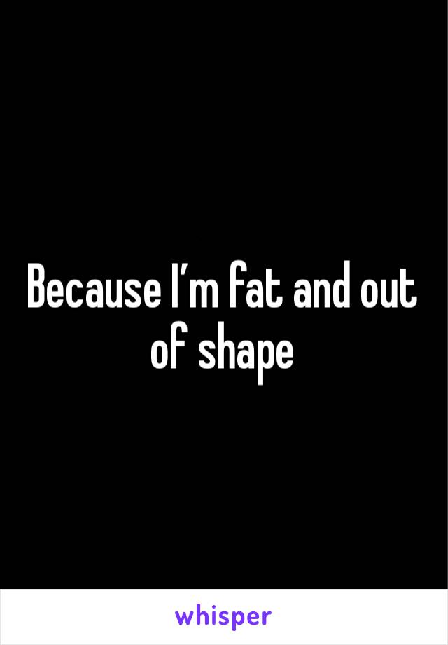 Because I’m fat and out of shape 