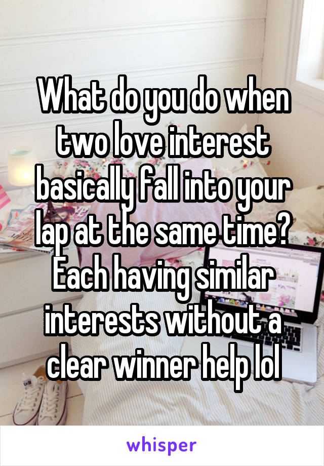 What do you do when two love interest basically fall into your lap at the same time? Each having similar interests without a clear winner help lol