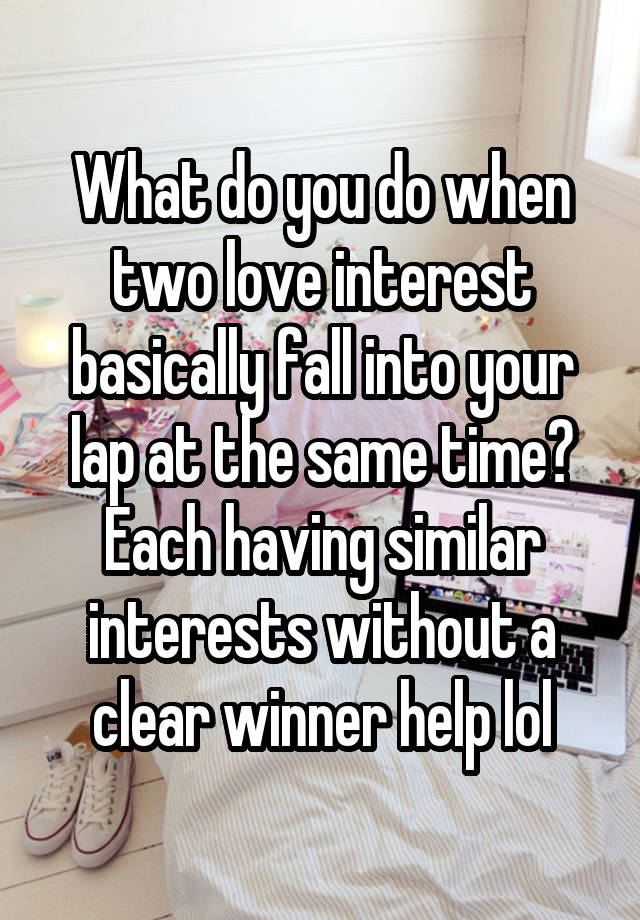 What do you do when two love interest basically fall into your lap at the same time? Each having similar interests without a clear winner help lol