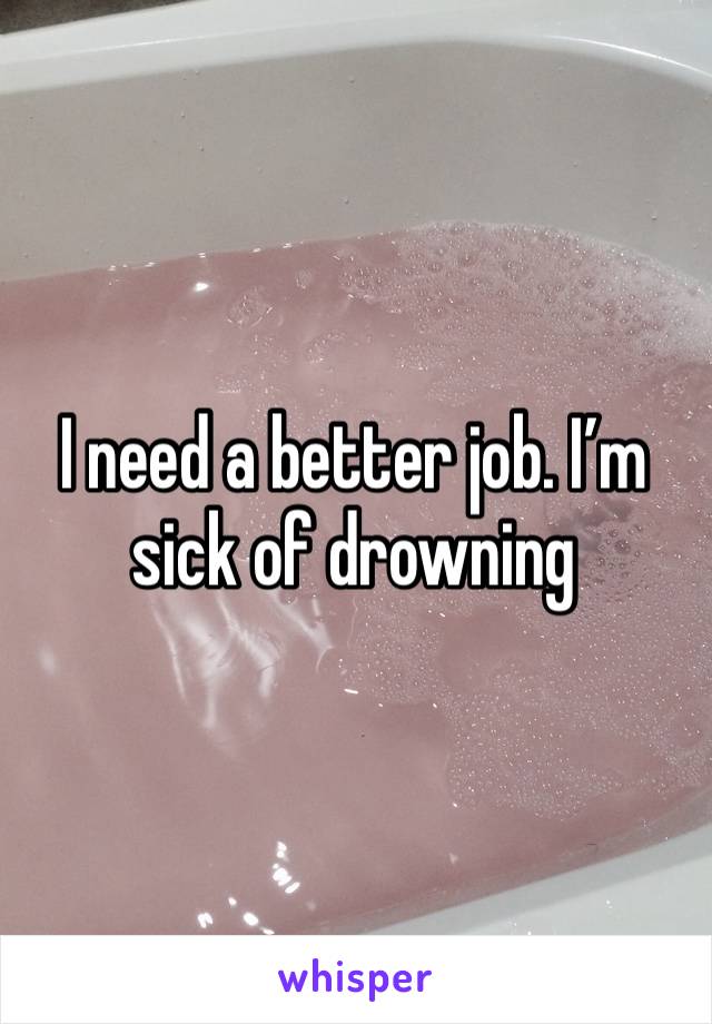 I need a better job. I’m sick of drowning 