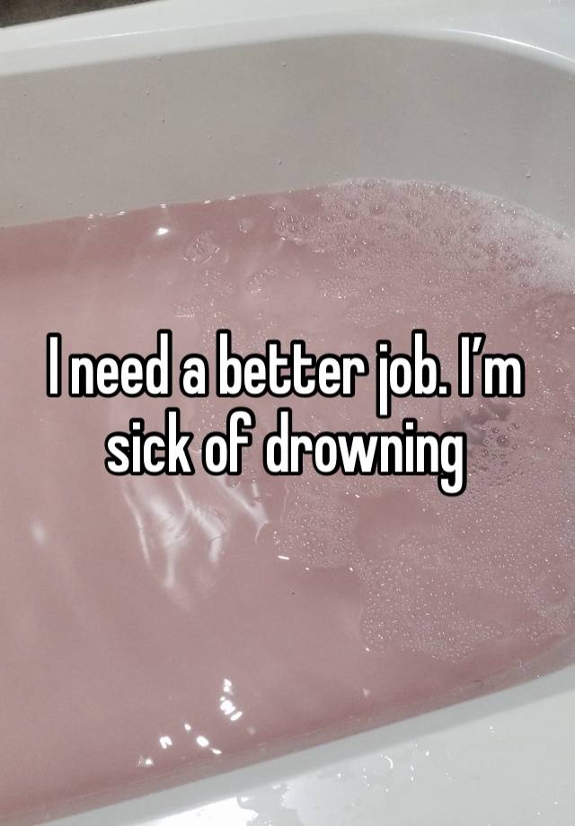 I need a better job. I’m sick of drowning 