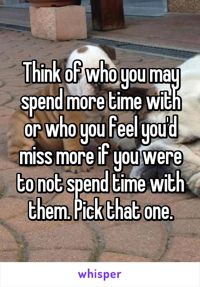 Think of who you may spend more time with or who you feel you'd miss more if you were to not spend time with them. Pick that one.