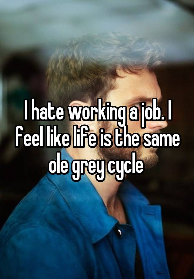 I hate working a job. I feel like life is the same ole grey cycle 