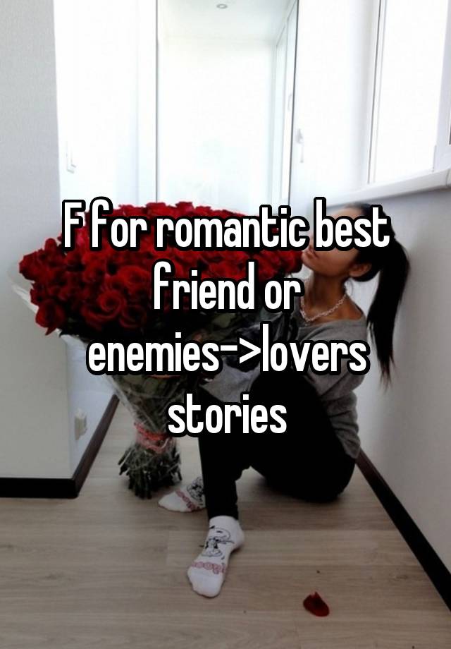 F for romantic best friend or enemies->lovers stories