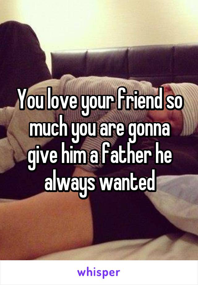 You love your friend so much you are gonna give him a father he always wanted