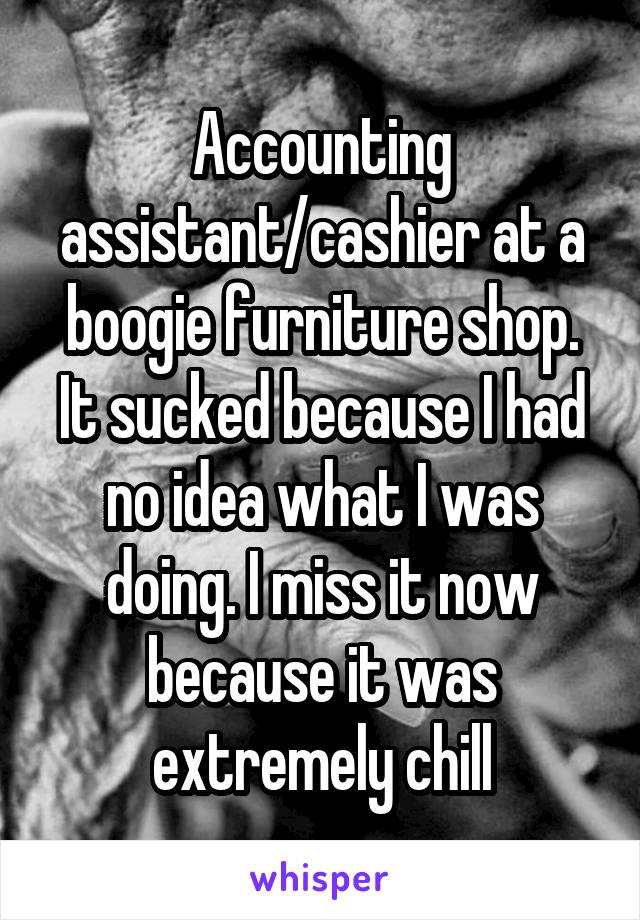 Accounting assistant/cashier at a boogie furniture shop. It sucked because I had no idea what I was doing. I miss it now because it was extremely chill