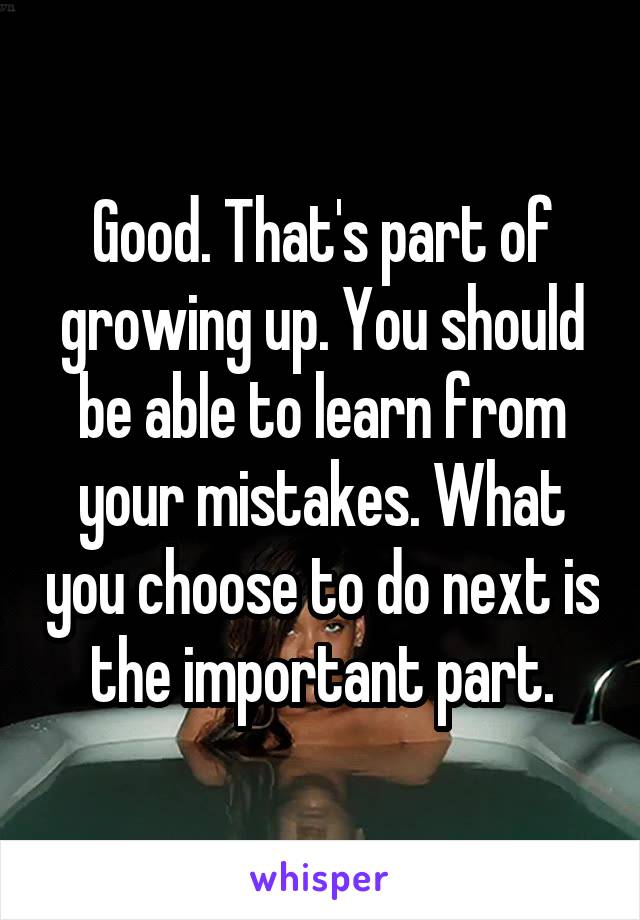 Good. That's part of growing up. You should be able to learn from your mistakes. What you choose to do next is the important part.