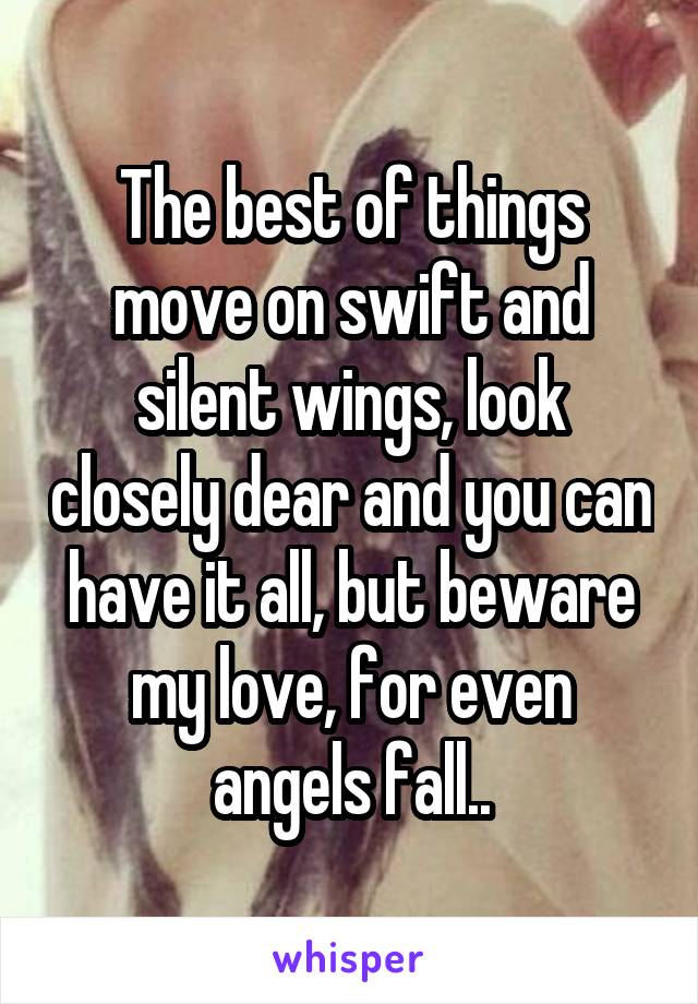 The best of things move on swift and silent wings, look closely dear and you can have it all, but beware my love, for even angels fall..