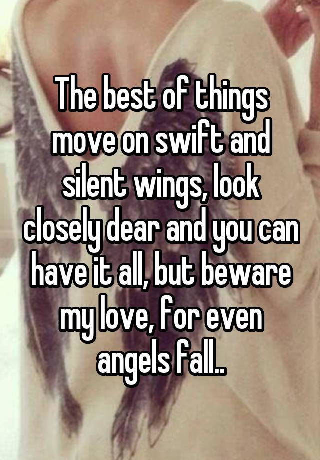 The best of things move on swift and silent wings, look closely dear and you can have it all, but beware my love, for even angels fall..