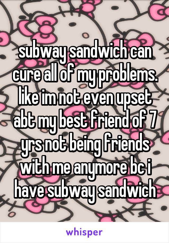 subway sandwich can cure all of my problems. like im not even upset abt my best friend of 7 yrs not being friends with me anymore bc i have subway sandwich