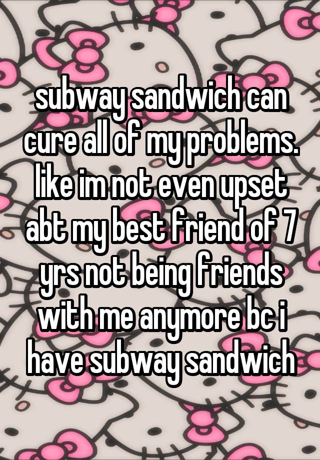 subway sandwich can cure all of my problems. like im not even upset abt my best friend of 7 yrs not being friends with me anymore bc i have subway sandwich