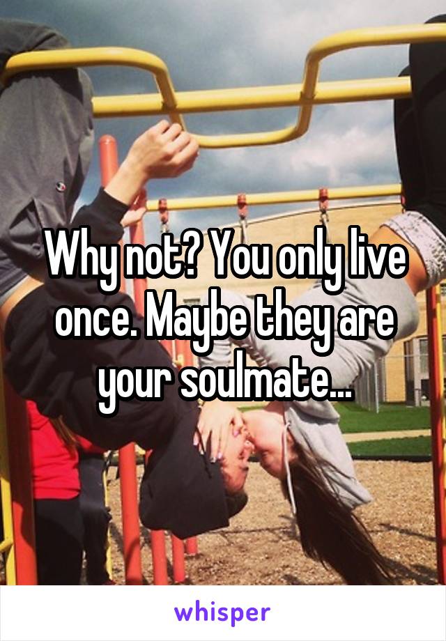 Why not? You only live once. Maybe they are your soulmate...