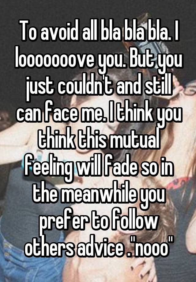 To avoid all bla bla bla. I looooooove you. But you just couldn't and still can face me. I think you think this mutual feeling will fade so in the meanwhile you prefer to follow others advice ."nooo"