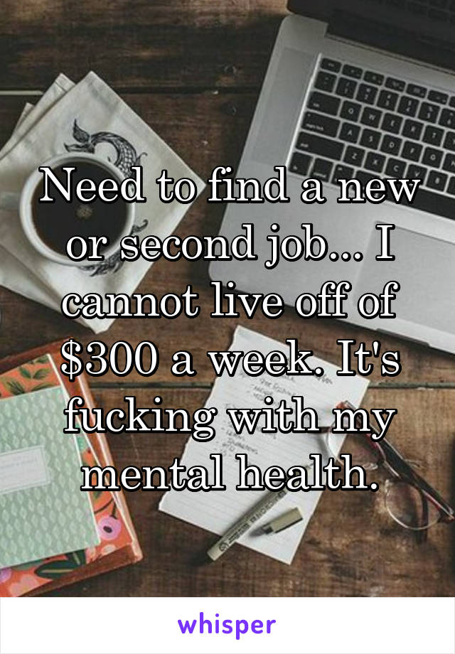 Need to find a new or second job... I cannot live off of $300 a week. It's fucking with my mental health.