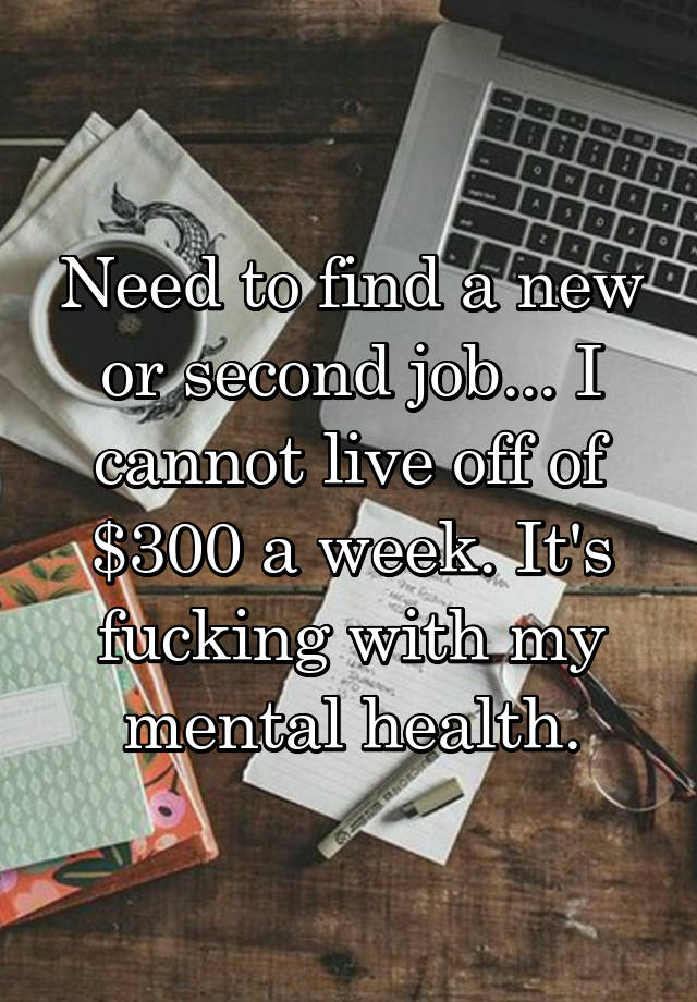 Need to find a new or second job... I cannot live off of $300 a week. It's fucking with my mental health.