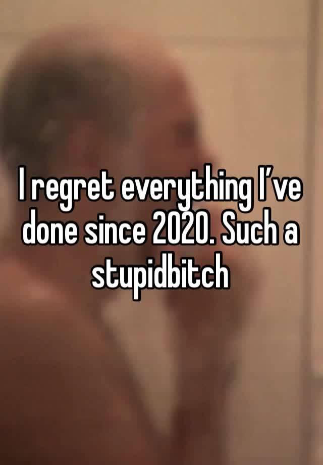 I regret everything I’ve done since 2020. Such a stupidbitch