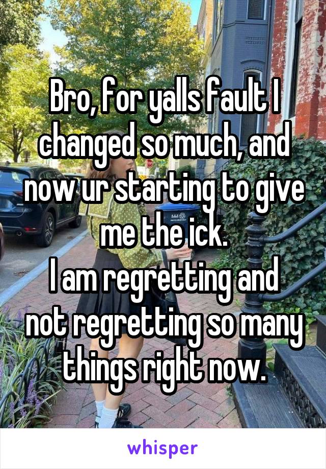 Bro, for yalls fault I changed so much, and now ur starting to give me the ick.
I am regretting and not regretting so many things right now.