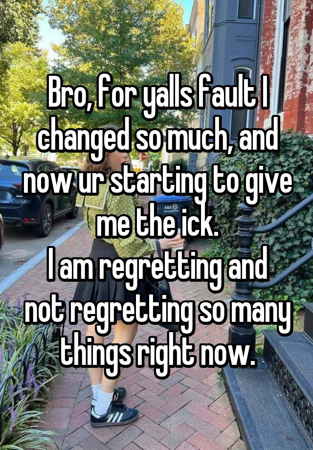 Bro, for yalls fault I changed so much, and now ur starting to give me the ick.
I am regretting and not regretting so many things right now.