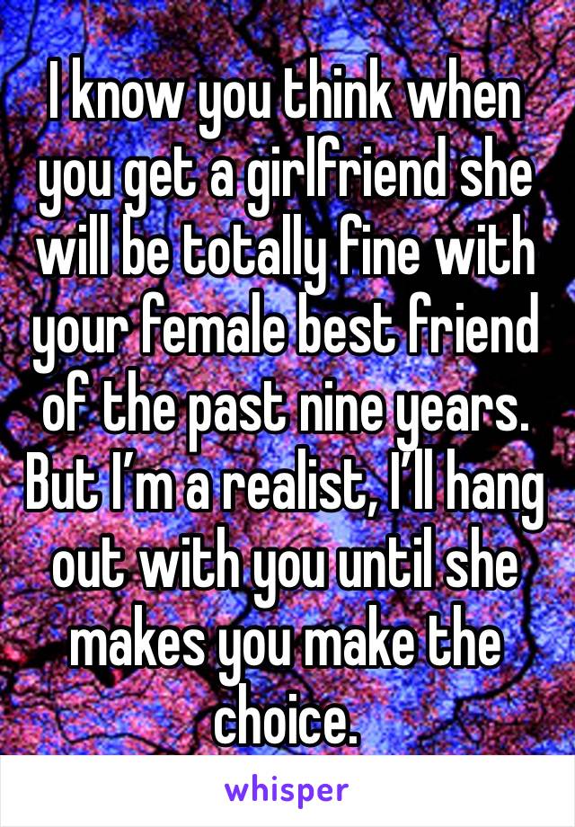 I know you think when you get a girlfriend she will be totally fine with your female best friend of the past nine years. But I’m a realist, I’ll hang out with you until she makes you make the choice.