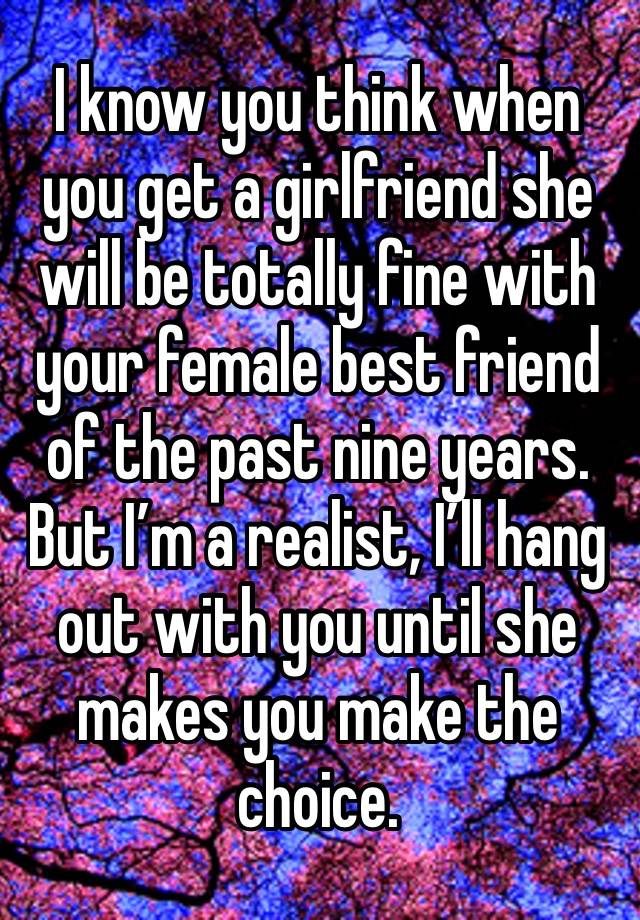 I know you think when you get a girlfriend she will be totally fine with your female best friend of the past nine years. But I’m a realist, I’ll hang out with you until she makes you make the choice.