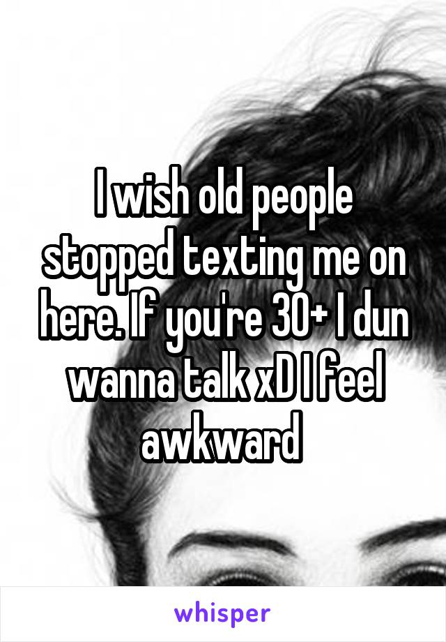 I wish old people stopped texting me on here. If you're 30+ I dun wanna talk xD I feel awkward 