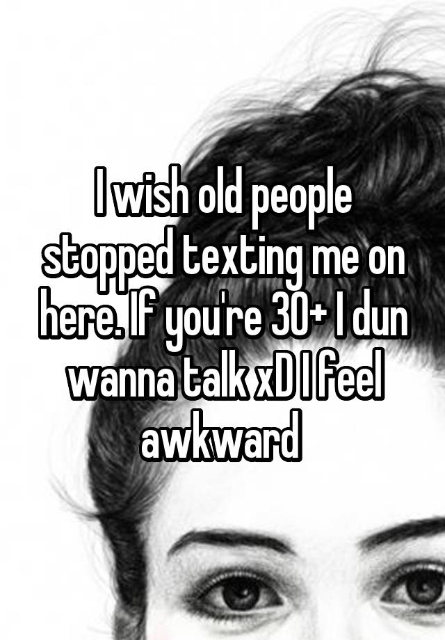 I wish old people stopped texting me on here. If you're 30+ I dun wanna talk xD I feel awkward 